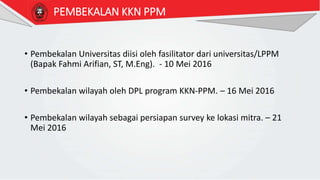 PEMBEKALAN KKN PPM
• Pembekalan Universitas diisi oleh fasilitator dari universitas/LPPM
(Bapak Fahmi Arifian, ST, M.Eng). - 10 Mei 2016
• Pembekalan wilayah oleh DPL program KKN-PPM. – 16 Mei 2016
• Pembekalan wilayah sebagai persiapan survey ke lokasi mitra. – 21
Mei 2016
 