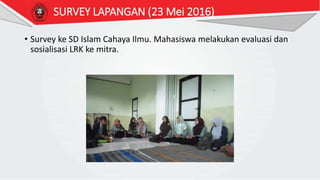 SURVEY LAPANGAN (23 Mei 2016)
• Survey ke SD Islam Cahaya Ilmu. Mahasiswa melakukan evaluasi dan
sosialisasi LRK ke mitra.
 