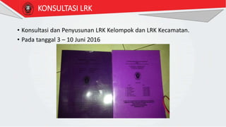 KONSULTASI LRK
• Konsultasi dan Penyusunan LRK Kelompok dan LRK Kecamatan.
• Pada tanggal 3 – 10 Juni 2016
 