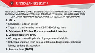 PEMBERDAYAAN MASYARAKAT BERBASIS MULTIMEDIA DAN PERINTISAN TAMAN BACA
UNTUK MENINGKATKAN KEPEDULIAN TERHADAP PENDIDIKAN KARAKTER ANAK SEJAK
USIA DINI DI KELURAHAN TLOGOSARI WETAN KECAMATAN PEDURUNGAN
1. Mitra
• Kelurahan Tlogosari Wetan
• Yayasan Islam Samudra Ilmu: KB-TK-SD Cahaya Ilmu
2. Pelaksana: 3 DPL dan 30 mahasiswa dari 6 fakultas
3. Capaian kegiatan: 100%
• 60 program monodisiplin dan 6 program multidisiplin
• Beberapa kegiatan telah selesai dilakukan dengan baik, beberapa
lainnya sedang dilaksanakan
4. Serapan dana (100%)
RINGKASAN EKSEKUTIF
 