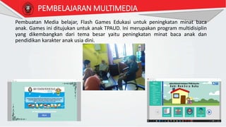 PEMBELAJARAN MULTIMEDIA
Pembuatan Media belajar, Flash Games Edukasi untuk peningkatan minat baca
anak. Games ini ditujukan untuk anak TPAUD. Ini merupakan program multidisiplin
yang dikembangkan dari tema besar yaitu peningkatan minat baca anak dan
pendidikan karakter anak usia dini.
 