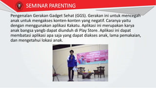 SEMINAR PARENTING
Pengenalan Gerakan Gadget Sehat (GGS). Gerakan ini untuk mencegah
anak untuk mengakses konten-konten yang negatif. Caranya yaitu
dengan menggunakan aplikasi Kakatu. Aplikasi ini merupakan karya
anak bangsa yangb dapat diunduh di Play Store. Aplikasi ini dapat
membatasi aplikasi apa saja yang dapat diakses anak, lama pemakaian,
dan mengetahui lokasi anak.
 