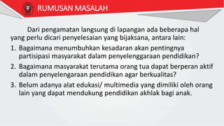 Dari pengamatan langsung di lapangan ada beberapa hal
yang perlu dicari penyelesaian yang bijaksana, antara lain:
1. Bagaimana menumbuhkan kesadaran akan pentingnya
partisipasi masyarakat dalam penyelenggaraan pendidikan?
2. Bagaimana masyarakat terutama orang tua dapat berperan aktif
dalam penyelengaraan pendidikan agar berkualitas?
3. Belum adanya alat edukasi/ multimedia yang dimiliki oleh orang
lain yang dapat mendukung pendidikan akhlak bagi anak.
RUMUSAN MASALAH
 