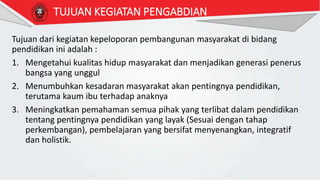 Tujuan dari kegiatan kepeloporan pembangunan masyarakat di bidang
pendidikan ini adalah :
1. Mengetahui kualitas hidup masyarakat dan menjadikan generasi penerus
bangsa yang unggul
2. Menumbuhkan kesadaran masyarakat akan pentingnya pendidikan,
terutama kaum ibu terhadap anaknya
3. Meningkatkan pemahaman semua pihak yang terlibat dalam pendidikan
tentang pentingnya pendidikan yang layak (Sesuai dengan tahap
perkembangan), pembelajaran yang bersifat menyenangkan, integratif
dan holistik.
TUJUAN KEGIATAN PENGABDIAN
 
