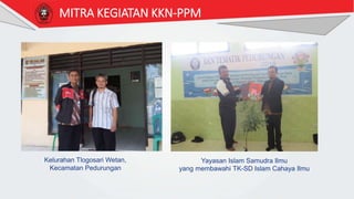 MITRA KEGIATAN KKN-PPM
Kelurahan Tlogosari Wetan,
Kecamatan Pedurungan
Yayasan Islam Samudra Ilmu
yang membawahi TK-SD Islam Cahaya Ilmu
 