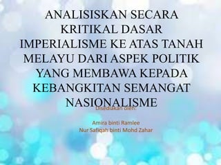 ANALISISKAN SECARA
KRITIKAL DASAR
IMPERIALISME KE ATAS TANAH
MELAYU DARI ASPEK POLITIK
YANG MEMBAWA KEPADA
KEBANGKITAN SEMANGAT
NASIONALISMEDisediakan oleh:
Amira binti Ramlee
Nur Safiqah binti Mohd Zahar
 