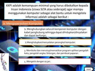 KKPI adalah kemampuan minimal yang harus dibekalkan kepada
Insan Indonesia (siswa SLTA atau sederajat) agar mampu
menggunakan komputer sebagai alat bantu untuk mengelola
informasi adalah sebagai berikut :
1. Menghubungkan seluruh komponen komputer dengan
kabel penghubung sehingga dapat dihidupkan/dinyalakan
dan dapat berfungsi,
2.Menghidupkan/menyalakan perangkat komputer.
3. Membuka dan menutup/mematikan program aplikasi pengolah
kata, pengolah angka / bilangan, dan pembuat paparan.
4 .Mengetik dengan 10 jari.
a. Mengoperasikan Komputer
next
 
