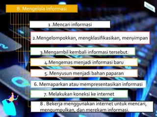B. Mengelola Informasi
1 .Mencari informasi
2.Mengelompokkan, mengklasifikasikan, menyimpan
3.Mengambil kembali informasi tersebut.
4.Mengemas menjadi informasi baru
5. Menyusun menjadi bahan paparan
6. Memaparkan atau mempresentasikan informasi
7. Melakukan koneksi ke internet
8 . Bekerja menggunakan internet untuk mencari,
mengumpulkan, dan merekam informasi.
 