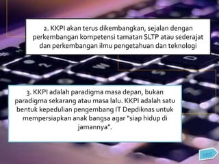 2. KKPI akan terus dikembangkan, sejalan dengan
perkembangan kompetensi tamatan SLTP atau sederajat
dan perkembangan ilmu pengetahuan dan teknologi
3. KKPI adalah paradigma masa depan, bukan
paradigma sekarang atau masa lalu. KKPI adalah satu
bentuk kepedulian pengembang IT Depdiknas untuk
mempersiapkan anak bangsa agar “siap hidup di
jamannya”.
 