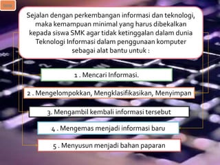Sejalan dengan perkembangan informasi dan teknologi,
maka kemampuan minimal yang harus dibekalkan
kepada siswa SMK agar tidak ketinggalan dalam dunia
Teknologi Informasi dalam penggunaan komputer
sebagai alat bantu untuk :
1 . Mencari Informasi.
2 . Mengelompokkan, Mengklasifikasikan, Menyimpan
3. Mengambil kembali informasi tersebut
4 . Mengemas menjadi informasi baru
5 . Menyusun menjadi bahan paparan
home
 