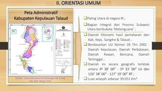 Paling Utara di negara RI ;
Bagian Integral dari Provinsi Sulawesi
Utara beribukota ‘Melonguane’ ;
 Daerah Otonomi hasil pemekaran dari
Kab. KepL. Sangihe & Talaud ;
 Berdasarkan UU Nomor 28 Thn 2002 :
Daerah Kepulauan, Daerah Perbatasan,
Daerah Rawan, Bencana, Daerah
Tertinggal ;
 Daerah ini secara geografis terletak
antara 3º 38’ 00” - 5º 33’ 00” LU dan
126° 38’ 00” - 127° 10’ 00” BT ;
 Luas wilayah sebesar 39.051 Km².
Peta Administratif
Kabupaten Kepulauan Talaud
Sumber : Dinas Kehutanan Pertambangan dan Energi
Kab. Kepl. Talaud, 2016
 