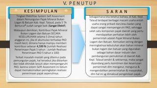 Tingkat Efektifitas System Self Assesment
dalam Pemungutan Pajak Mineral Bukan
Logan & Batuan Kab. Kepl. Talaud, pada 5 TA
Berturut² sudah sangat baik (Sangat Efektif).
Walaupun demikian, Kontribusi Pajak Mineral
Bukan Logam dan Batuan SECARA
KESELURUHAN selama 5 (lima) tahun
anggaran ini, jika di akumulasi terhadap PAD
masih kecil, dimana hanya mampu memberi
kontribusi sebesar 4,599 % (Jumlah Realisasi
Penerimaan Pajak 5 tahun : Jumlah Realisasi
Penerimaan PAD 5 tahun x 100)
Terkait masalah-maslah yang ditemui pada
pemungutan pajak, hal tersebut jika dibiarkan
dan tidak ditindak lanjuti akan mempengaruhi
PAD, karena sistem Selft Assesment ini belum
dapat memaksimalkan peningkatan realisasi
penerimaan pajak sepenuhnya.
K E S I M P U L A N
Sebagaimana kita ketahui bahwa, di Kab. Kepl.
Talaud terdapat berbagai macam usaha entah
usaha orang pribadi dan/atau badan yang
dapat sangat mempengaruhi PAD, sehingga
salah satu komponen pajak daerah yang perlu
mendapatkan perhatian lebih oleh
pemerintah adalah Pajak Mineral Bukan
Logam dan Batuan. Kemudian seiring dengan
meningkatnya kebutuhan akan bahan mineral
bukan logam dan batuan yang digunakan
sebagai bahan dasar industri dan
pembangunan pemukiman di daerah Kab.
Kepl. Talaud sendiri & sekitarnya, maka sangat
dipandang perlu komitmen dan keseriusan
pemerintah dlm mengatur, mengurus &
mengendalikan pemerintahan & masyarakat,
dlm hal ini yg dimaksud pengelolaan pajak..
S A R A N
 