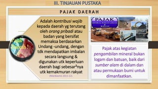 Pajak atas kegiatan
pengambilan mineral bukan
logam dan batuan, baik dari
sumber alam di dalam dan
atau permukaan bumi untuk
dimanfaatkan.
Adalah kontribusi wajib
kepada daerah yg terutang
oleh orang pribadi atau
badan yang bersifat
memaksa berdasarkan
Undang -undang, dengan
tdk mendapatkan imbalan
secara langsung &
digunakan utk keperluan
daerah bagi sebesar²nya
utk kemakmuran rakyat
(Mardiasmo 2011:12).
 