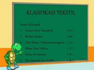 KLASIFIKASI TEKSTIL
Nama Kelompok :
1. Ainun Nova Damahadi ( 01 )
2. Brilian Sayekti ( 06 )
3. Gita Rhestu Triakusumaningrum ( 14 )
4. Ifham Ilmy Hakim ( 17 )
5. Ratna Kurniawati ( 27 )
6. Siti Amanah Nur Arifah ( 32 )
 