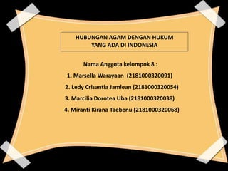 Nama Anggota kelompok 8 :
1. Marsella Warayaan (2181000320091)
2. Ledy Crisantia Jamlean (2181000320054)
3. Marcilia Dorotea Uba (2181000320038)
4. Miranti Kirana Taebenu (2181000320068)
HUBUNGAN AGAM DENGAN HUKUM
YANG ADA DI INDONESIA
 