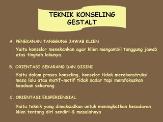 TEKNIK KONSELING
GESTALT
A. PENEKANAN TANGGUNG JAWAB KLIEN
Yaitu konselor menekankan agar klien mengambil tanggung jawab
atas tingkah lakunya.
B. ORIENTASI SEKARANG DAN DISINI
Yaitu dalam proses konseling, konselor tidak merekonstruksi
masa lalu atau motif-motif tidak sadar tapi memfokuskan
keadaan sekarang
C. ORIENTASI EKSPERIENSIAL
Yaitu teknik yang dimaksudkan untuk meningkatkan kesadaran
klien tentang diri sendiri & masalahnya
 
