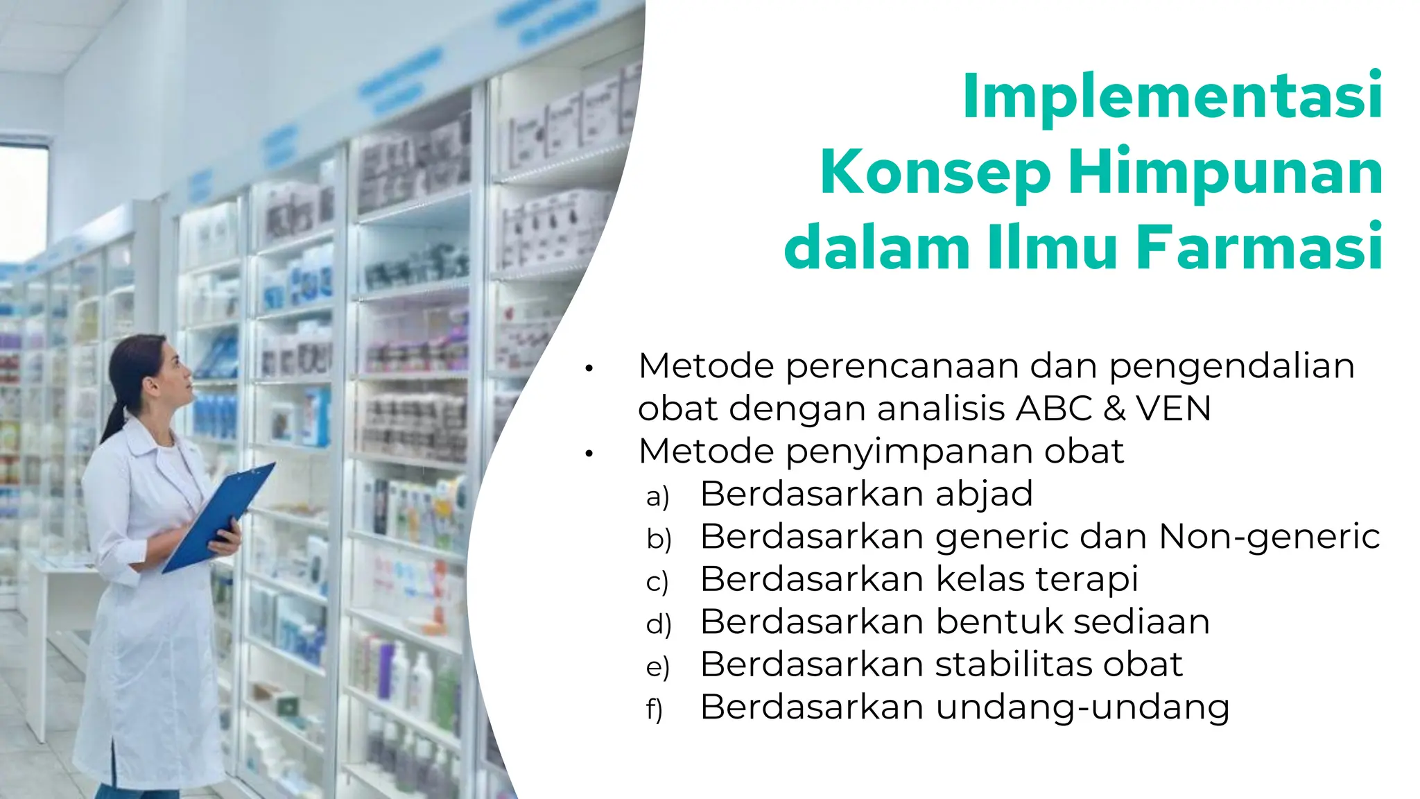 Implementasi
Konsep Himpunan
dalam Ilmu Farmasi
• Metode perencanaan dan pengendalian
obat dengan analisis ABC & VEN
• Metode penyimpanan obat
a) Berdasarkan abjad
b) Berdasarkan generic dan Non-generic
c) Berdasarkan kelas terapi
d) Berdasarkan bentuk sediaan
e) Berdasarkan stabilitas obat
f) Berdasarkan undang-undang
 