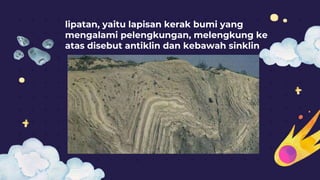 lipatan, yaitu lapisan kerak bumi yang
mengalami pelengkungan, melengkung ke
atas disebut antiklin dan kebawah sinklin
 