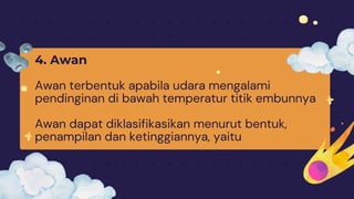 4. Awan
Awan terbentuk apabila udara mengalami
pendinginan di bawah temperatur titik embunnya
Awan dapat diklasifikasikan menurut bentuk,
penampilan dan ketinggiannya, yaitu
 