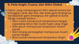 6. Pola Angin, Cuaca, dan Iklim Global
Faktor yang mempengaruhi iklim daerah antara lain
ketinggian, jarak dari laut, dan letak garis lintangnya,
berdasarkan garis lintangnya, iklin global di dunia
dibagi menjadi berikut :
• iklim tropis mempunyai temperature hangat
sepanjang tahun dan curah hujan yang tinggi.
• Iklim gurun mempunyai temperatur musim
panas.
• Iklim lintang pertengahan mempunyai musim
panas hangat.
• Iklum kutub mempunyai temperatur dingin
 