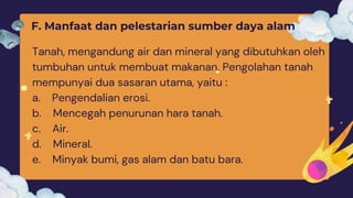 F. Manfaat dan pelestarian sumber daya alam
Tanah, mengandung air dan mineral yang dibutuhkan oleh
tumbuhan untuk membuat makanan. Pengolahan tanah
mempunyai dua sasaran utama, yaitu :
a. Pengendalian erosi.
b. Mencegah penurunan hara tanah.
c. Air.
d. Mineral.
e. Minyak bumi, gas alam dan batu bara.
 