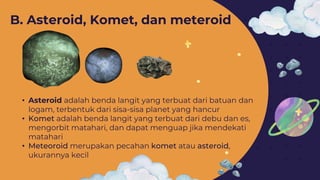 • Asteroid adalah benda langit yang terbuat dari batuan dan
logam, terbentuk dari sisa-sisa planet yang hancur
• Komet adalah benda langit yang terbuat dari debu dan es,
mengorbit matahari, dan dapat menguap jika mendekati
matahari
• Meteoroid merupakan pecahan komet atau asteroid,
ukurannya kecil
B. Asteroid, Komet, dan meteroid
 