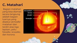 Bagian matahari
yang bisa diamati
secara langsung
adalah bagian
luarnya yang
disebut atmosfer
matahari dan
terdiri atas tiga
lapisan, yaitu
fotosfer, kroosfer,
dan korona.
C. Matahari
 