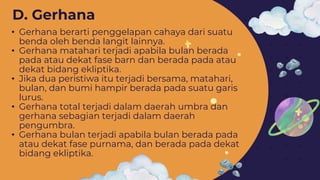 • Gerhana berarti penggelapan cahaya dari suatu
benda oleh benda langit lainnya.
• Gerhana matahari terjadi apabila bulan berada
pada atau dekat fase barn dan berada pada atau
dekat bidang ekliptika.
• Jika dua peristiwa itu terjadi bersama, matahari,
bulan, dan bumi hampir berada pada suatu garis
lurus.
• Gerhana total terjadi dalam daerah umbra dan
gerhana sebagian terjadi dalam daerah
pengumbra.
• Gerhana bulan terjadi apabila bulan berada pada
atau dekat fase purnama, dan berada pada dekat
bidang ekliptika.
D. Gerhana
 