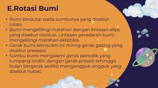 • Bumi berputar pada sumbunya yang disebut
rotasi.
• Bumi mengelilingi matahari dengan lintasan elips
yang disebut revolusi. Lintasan peredaran bumi
mengelilingi matahari ekliptika.
• Gerak bumi semacam ini miring gerak gasing yang
disebut presepsi.
• Sumbu bumi mengalami gerak periodik yang
tumpang tindih, dengan gerak presesi sehingga
bulan bergerak sedikit mengangguk-angguk yang
disebut nutasi.
E.Rotasi Bumi
 
