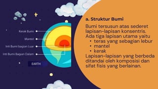 a. Struktur Bumi
Bumi tersusun atas sederet
lapisan-lapisan konsentris.
Ada tiga lapisan utama yaitu
• teras yang sebagian lebur
• mantel
• kerak
Lapisan-lapisan yang berbeda
ditandai oleh komposisi dan
sifat fisis yang berlainan.
 