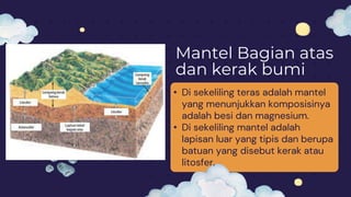 Mantel Bagian atas
dan kerak bumi
• Di sekeliling teras adalah mantel
yang menunjukkan komposisinya
adalah besi dan magnesium.
• Di sekeliling mantel adalah
lapisan luar yang tipis dan berupa
batuan yang disebut kerak atau
litosfer.
 