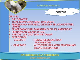 KINGDOM ANIMALIA

                                   porifera
CIRI-CIRI:
• DIPLOBLASTIK
• TIDAK MEMPUNYAI OTOT DAN SARAF
• PENCERNAAN INTRASELULER (OLEH SEL KOANOSIT/SEL
   LEHER)
• PENGEDARAN SARI MAKANAN OLEH SEL AMOEBOSIT
• PERNAPASAN SECARA DIFUSI
• HABITAT : AIR LAUT DAN AIR TAWAR
• REPRODUKSI:
   - VEGETATIF     : TUNAS (GEMULAE) DAN
                     FRAGMENTASI
  - GENERATIF      : AUTOFERTILISASI ATAU PEMBUAHAN
                     SILANG HERMAFRODIT
 