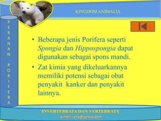 KINGDOM ANIMALIA

P
E
R
A
N
    • Beberapa jenis Porifera seperti
A     Spongia dan Hippospongia dapat
N
      digunakan sebagai spons mandi.
P
O
    • Zat kimia yang dikeluarkannya
R     memiliki potensi sebagai obat
I
F     penyakit kanker dan penyakit
E     lainnya.
R
A
 