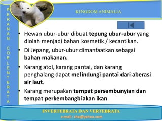 P                        KINGDOM ANIMALIA
E
R
A
N
A   • Hewan ubur-ubur dibuat tepung ubur-ubur yang
N
      diolah menjadi bahan kosmetik / kecantikan.
C
O
    • Di Jepang, ubur-ubur dimanfaatkan sebagai
E     bahan makanan.
L
E   • Karang atol, karang pantai, dan karang
N
T
      penghalang dapat melindungi pantai dari aberasi
E     air laut.
R
A   • Karang merupakan tempat persembunyian dan
T
A
      tempat perkembangbiakan ikan.
 