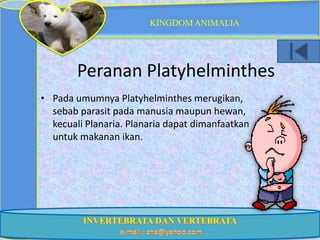 KINGDOM ANIMALIA




        Peranan Platyhelminthes
• Pada umumnya Platyhelminthes merugikan,
  sebab parasit pada manusia maupun hewan,
  kecuali Planaria. Planaria dapat dimanfaatkan
  untuk makanan ikan.
 