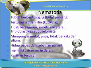 KINGDOM ANIMALIA

                  Nematoda
• Tubuh berbentuk gilig (bulat panjang)
• Tertutup lapisan lilin (kutikula),
• Tidak bersegmen, simetris bilateral.
  Triploblastik pseudoselomata
• Mempunyai mulut, anus, tidak berkaki dan
  silium.
• Hidup bebas dan sebagian parasit.
• memiliki cairan mirip darah.
• Kelamin terpisah
 