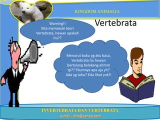 KINGDOM ANIMALIA

        Warning!!
   Kita memasuki teori
                                  Vertebrata
Vertebrata, hewan apakah
          itu??



                Menurut buku yg aku baca,
                   Vertebrata itu hewan
                 bertulang belakang.ehmm
                 tp?? Filumnya apa aja yh?
                Ada yg tahu? Kita lihat yuk!!
 