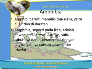 KINGDOM ANIMALIA

                Amphibia
• Amphibi berarti memiliki dua alam, yaitu
  di air dan di daratan
• Amphibia, seperti pada ikan, adalah
  hewan poikiloterm. Artinya, suhu
  tubuhnya dapat beradaptasi dengan
  lingkungannya contoh salamander
  (Axolot).
 