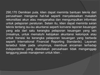 290,170 Demikian pula, klien dapat meminta bantuan teknis dari
perusahaan mengenai hal-hal seperti menyelesaikan masalah
rekonsiliasi akun atau menganalisa dan mengumpulkan informasi
untuk pelaporan peraturan. Selain itu, klien dapat meminta saran
teknis tentang isu-isu akuntansi seperti konversi laporan keuangan
yang ada dari satu kerangka pelaporan keuangan yang lain
(misalnya, untuk mematuhi kebijakan akuntansi kelompok atau
untuk transisi ke kerangka pelaporan keuangan yang berbeda
seperti International Financial Reporting Standards). Layanan
tersebut tidak pada umumnya, membuat ancaman terhadap
independensi yang disediakan perusahaan tidak menganggap
tanggung jawab manajemen untuk klien .

 