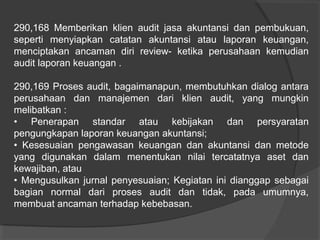 290,168 Memberikan klien audit jasa akuntansi dan pembukuan,
seperti menyiapkan catatan akuntansi atau laporan keuangan,
menciptakan ancaman diri review- ketika perusahaan kemudian
audit laporan keuangan .
290,169 Proses audit, bagaimanapun, membutuhkan dialog antara
perusahaan dan manajemen dari klien audit, yang mungkin
melibatkan :
• Penerapan standar atau kebijakan dan persyaratan
pengungkapan laporan keuangan akuntansi;
• Kesesuaian pengawasan keuangan dan akuntansi dan metode
yang digunakan dalam menentukan nilai tercatatnya aset dan
kewajiban, atau
• Mengusulkan jurnal penyesuaian; Kegiatan ini dianggap sebagai
bagian normal dari proses audit dan tidak, pada umumnya,
membuat ancaman terhadap kebebasan.

 