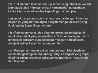 290,161 Sebuah layanan non - jaminan yang diberikan kepada
klien audit tidak membahayakan kemandirian perusahaan
ketika klien menjadi entitas kepentingan umum jika :
( a) sebelumnya jasa non - jaminan sesuai dengan ketentuan
bagian ini yang berhubungan dengan mengaudit klien yang
tidak entitas kepentingan umum ;
( b ) Pelayanan yang tidak diperkenankan dalam bagian ini
untuk klien audit yang merupakan entitas kepentingan umum
dihentikan sebelum atau sesegera mungkin setelah klien
menjadi entitas kepentingan umum , dan
( c ) Perusahaan menerapkan pengamanan bila diperlukan
untuk menghilangkan atau mengurangi ke tingkat yang dapat
diterima setiap ancaman terhadap independensi yang timbul
dari layanan .

 
