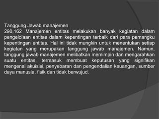 Tanggung Jawab manajemen
290,162 Manajemen entitas melakukan banyak kegiatan dalam
pengelolaan entitas dalam kepentingan terbaik dari para pemangku
kepentingan entitas. Hal ini tidak mungkin untuk menentukan setiap
kegiatan yang merupakan tanggung jawab manajemen. Namun,
tanggung jawab manajemen melibatkan memimpin dan mengarahkan
suatu entitas, termasuk membuat keputusan yang signifikan
mengenai akuisisi, penyebaran dan pengendalian keuangan, sumber
daya manusia, fisik dan tidak berwujud.

 