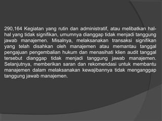 290,164 Kegiatan yang rutin dan administratif, atau melibatkan halhal yang tidak signifikan, umumnya dianggap tidak menjadi tanggung
jawab manajemen. Misalnya, melaksanakan transaksi signifikan
yang telah disahkan oleh manajemen atau memantau tanggal
pengajuan pengembalian hukum dan menasihati klien audit tanggal
tersebut dianggap tidak menjadi tanggung jawab manajemen.
Selanjutnya, memberikan saran dan rekomendasi untuk membantu
manajemen dalam melaksanakan kewajibannya tidak menganggap
tanggung jawab manajemen.

 