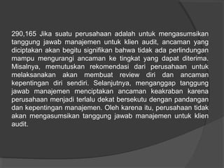 290,165 Jika suatu perusahaan adalah untuk mengasumsikan
tanggung jawab manajemen untuk klien audit, ancaman yang
diciptakan akan begitu signifikan bahwa tidak ada perlindungan
mampu mengurangi ancaman ke tingkat yang dapat diterima.
Misalnya, memutuskan rekomendasi dari perusahaan untuk
melaksanakan akan membuat review diri dan ancaman
kepentingan diri sendiri. Selanjutnya, menganggap tanggung
jawab manajemen menciptakan ancaman keakraban karena
perusahaan menjadi terlalu dekat bersekutu dengan pandangan
dan kepentingan manajemen. Oleh karena itu, perusahaan tidak
akan mengasumsikan tanggung jawab manajemen untuk klien
audit.

 