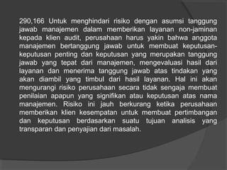 290,166 Untuk menghindari risiko dengan asumsi tanggung
jawab manajemen dalam memberikan layanan non-jaminan
kepada klien audit, perusahaan harus yakin bahwa anggota
manajemen bertanggung jawab untuk membuat keputusankeputusan penting dan keputusan yang merupakan tanggung
jawab yang tepat dari manajemen, mengevaluasi hasil dari
layanan dan menerima tanggung jawab atas tindakan yang
akan diambil yang timbul dari hasil layanan. Hal ini akan
mengurangi risiko perusahaan secara tidak sengaja membuat
penilaian apapun yang signifikan atau keputusan atas nama
manajemen. Risiko ini jauh berkurang ketika perusahaan
memberikan klien kesempatan untuk membuat pertimbangan
dan keputusan berdasarkan suatu tujuan analisis yang
transparan dan penyajian dari masalah.

 
