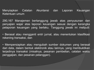 Menyiapkan Catatan
Ketentuan umum

Akuntansi

dan

Laporan

Keuangan

290,167 Manajemen bertanggung jawab atas penyusunan dan
penyajian wajar atas laporan keuangan sesuai dengan kerangka
pelaporan keuangan yang berlaku. Tanggung jawab ini meliputi:
• Berasal atau mengganti entri jurnal, atau menentukan klasifikasi
rekening transaksi, dan
• Mempersiapkan atau mengubah sumber dokumen yang berasal
dari data, dalam bentuk elektronik atau lainnya, yang membuktikan
terjadinya transaksi (misalnya, pesanan pembelian, catatan waktu
penggajian, dan pesanan pelanggan).

 