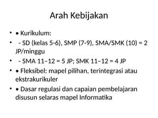 Arah Kebijakan
• • Kurikulum:
• - SD (kelas 5-6), SMP (7-9), SMA/SMK (10) = 2
JP/minggu
• - SMA 11–12 = 5 JP; SMK 11–12 = 4 JP
• • Fleksibel: mapel pilihan, terintegrasi atau
ekstrakurikuler
• • Dasar regulasi dan capaian pembelajaran
disusun selaras mapel Informatika
 