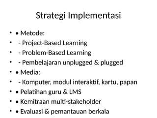 Strategi Implementasi
• • Metode:
• - Project-Based Learning
• - Problem-Based Learning
• - Pembelajaran unplugged & plugged
• • Media:
• - Komputer, modul interaktif, kartu, papan
• • Pelatihan guru & LMS
• • Kemitraan multi-stakeholder
• • Evaluasi & pemantauan berkala
 