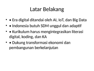 Latar Belakang
• • Era digital ditandai oleh AI, IoT, dan Big Data
• • Indonesia butuh SDM unggul dan adaptif
• • Kurikulum harus mengintegrasikan literasi
digital, koding, dan KA
• • Dukung transformasi ekonomi dan
pembangunan berkelanjutan
 