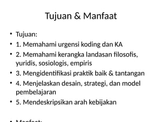 Tujuan & Manfaat
• Tujuan:
• 1. Memahami urgensi koding dan KA
• 2. Memahami kerangka landasan filosofis,
yuridis, sosiologis, empiris
• 3. Mengidentifikasi praktik baik & tantangan
• 4. Menjelaskan desain, strategi, dan model
pembelajaran
• 5. Mendeskripsikan arah kebijakan
 